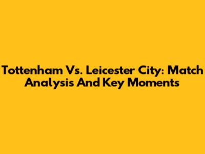 Tottenham Vs. Leicester City: Match Analysis And Key Moments