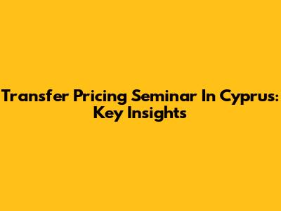 Transfer Pricing Seminar In Cyprus: Key Insights