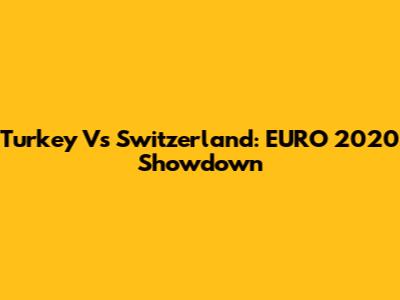 Turkey Vs Switzerland: EURO 2020 Showdown