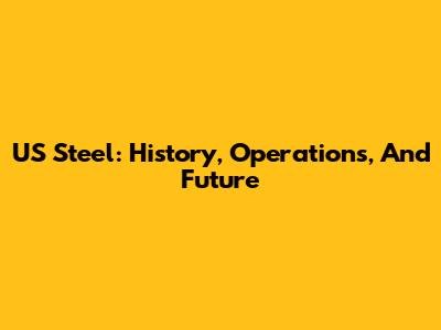 US Steel: History, Operations, And Future