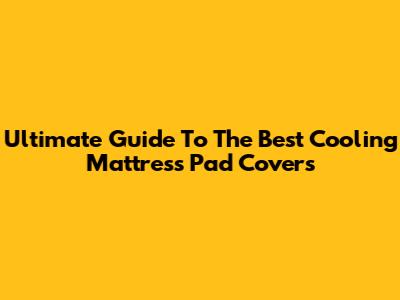 Ultimate Guide To The Best Cooling Mattress Pad Covers