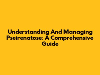 Understanding And Managing Pseirenatose: A Comprehensive Guide