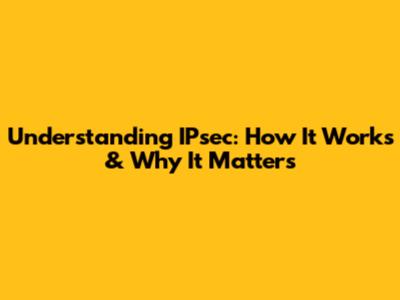 Understanding IPsec: How It Works & Why It Matters