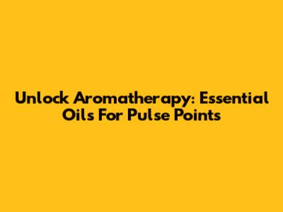 Unlock Aromatherapy: Essential Oils For Pulse Points