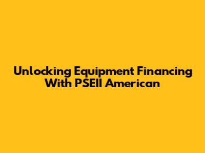 Unlocking Equipment Financing With PSEII American