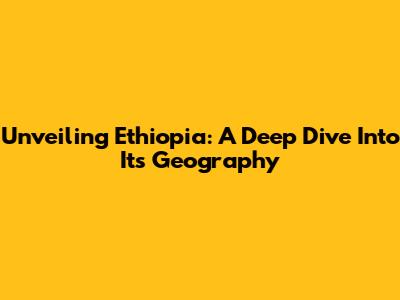 Unveiling Ethiopia: A Deep Dive Into Its Geography