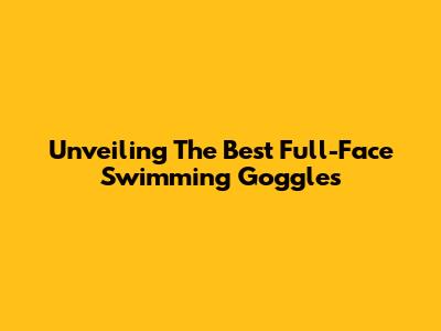 Unveiling The Best Full-Face Swimming Goggles