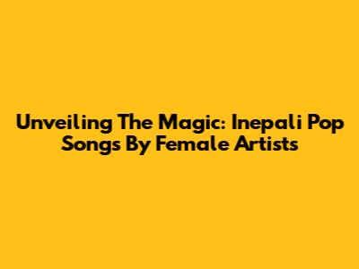 Unveiling The Magic: Inepali Pop Songs By Female Artists