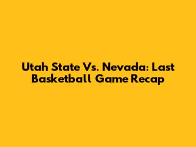 Utah State Vs. Nevada: Last Basketball Game Recap