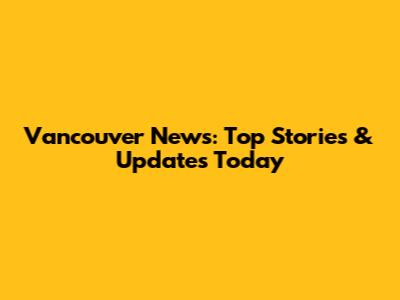 Vancouver News: Top Stories & Updates Today