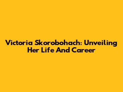 Victoria Skorobohach: Unveiling Her Life And Career