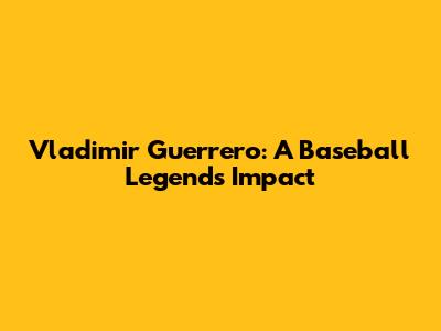 Vladimir Guerrero: A Baseball Legend's Impact