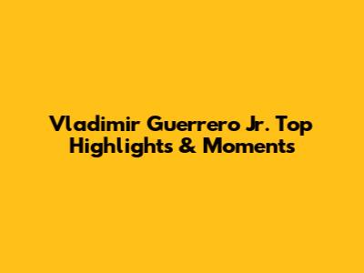 Vladimir Guerrero Jr. Top Highlights & Moments