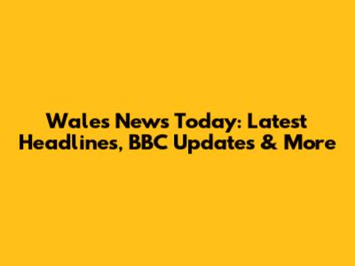 Wales News Today: Latest Headlines, BBC Updates & More
