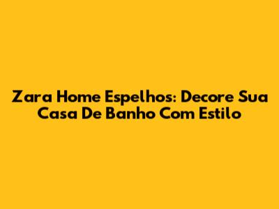 Zara Home Espelhos: Decore Sua Casa De Banho Com Estilo