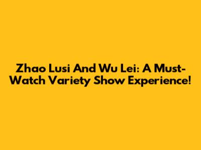 Zhao Lusi And Wu Lei: A Must-Watch Variety Show Experience!